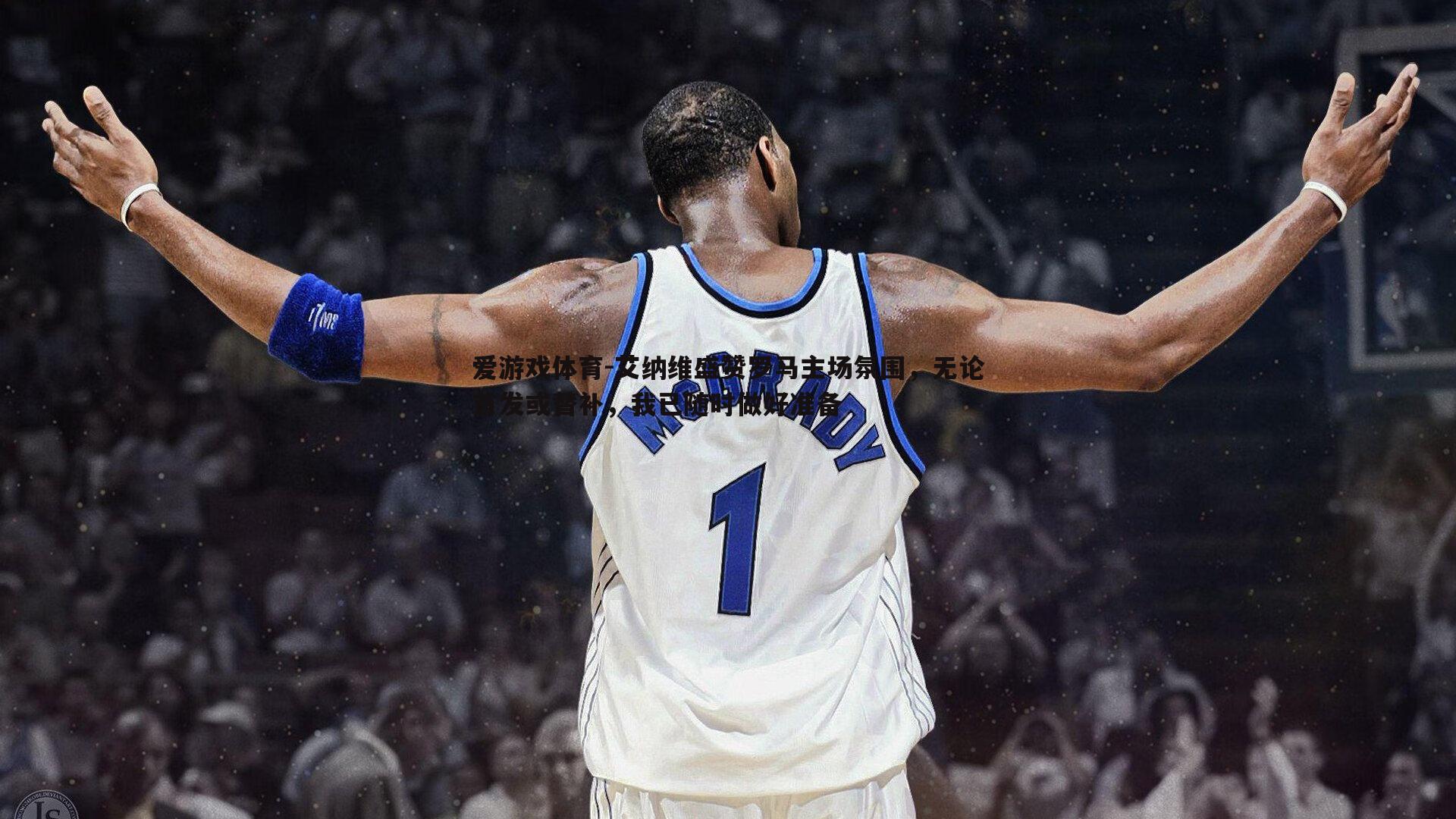 艾纳维盛赞罗马主场氛围,无论首发或替补,我已随时做好准备